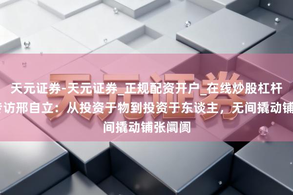 天元证券-天元证券_正规配资开户_在线炒股杠杆官方 专访邢自立：从投资于物到投资于东谈主，无间撬动铺张阛阓