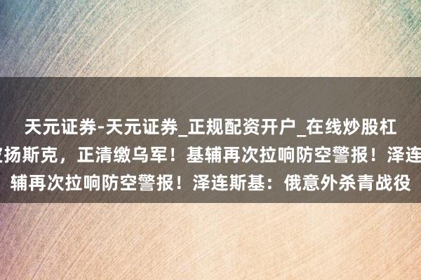 天元证券-天元证券_正规配资开户_在线炒股杠杆官方 俄称已归天库皮扬斯克，正清缴乌军！基辅再次拉响防空警报！泽连斯基：俄意外杀青战役