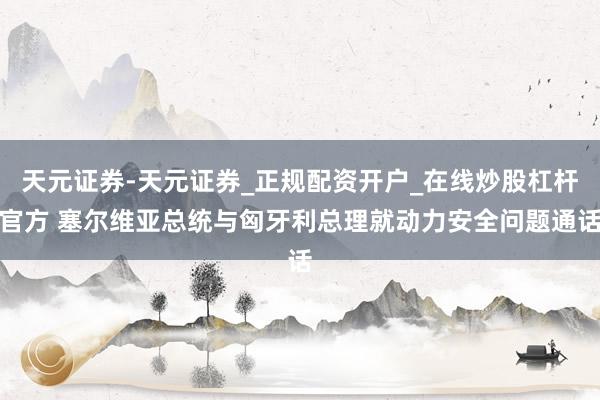 天元证券-天元证券_正规配资开户_在线炒股杠杆官方 塞尔维亚总统与匈牙利总理就动力安全问题通话