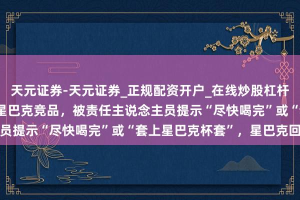 天元证券-天元证券_正规配资开户_在线炒股杠杆官方 顾主称在店内饮用星巴克竞品，被责任主说念主员提示“尽快喝完”或“套上星巴克杯套”，星巴克回话