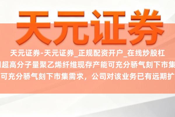 天元证券-天元证券_正规配资开户_在线炒股杠杆官方 南山智尚：公司超高分子量聚乙烯纤维现存产能可充分骄气刻下市集需求，公司对该业务已有远期扩产计较