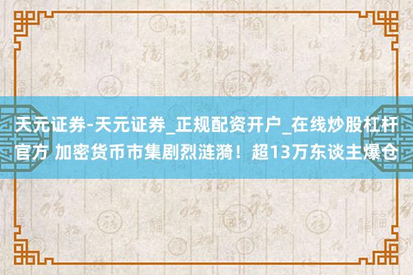 天元证券-天元证券_正规配资开户_在线炒股杠杆官方 加密货币市集剧烈涟漪！超13万东谈主爆仓