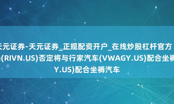 天元证券-天元证券_正规配资开户_在线炒股杠杆官方 Rivian(RIVN.US)否定将与行家汽车(VWAGY.US)配合坐褥汽车