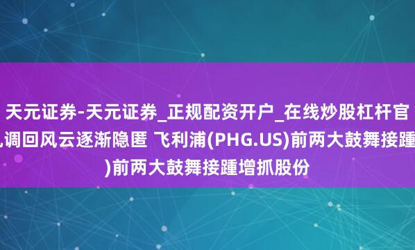 天元证券-天元证券_正规配资开户_在线炒股杠杆官方 呼吸机调回风云逐渐隐匿 飞利浦(PHG.US)前两大鼓舞接踵增抓股份
