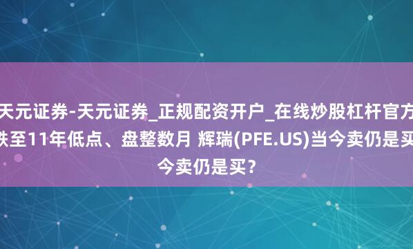 天元证券-天元证券_正规配资开户_在线炒股杠杆官方 跌至11年低点、盘整数月 辉瑞(PFE.US)当今卖仍是买？