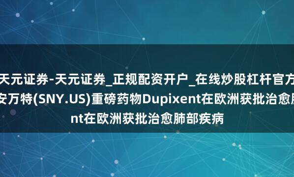 天元证券-天元证券_正规配资开户_在线炒股杠杆官方 赛诺菲安万特(SNY.US)重磅药物Dupixent在欧洲获批治愈肺部疾病