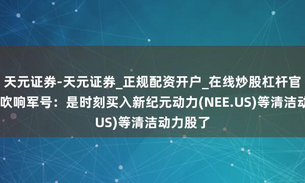 天元证券-天元证券_正规配资开户_在线炒股杠杆官方 大摩吹响军号:是时刻买入新纪元动力(NEE.US)等清洁动力股了