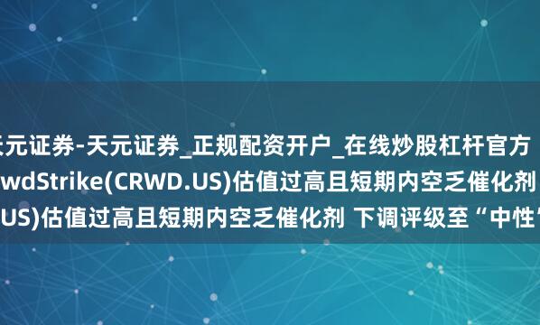 天元证券-天元证券_正规配资开户_在线炒股杠杆官方 Piper Sandler：CrowdStrike(CRWD.US)估值过高且短期内空乏催化剂 下调评级至“中性”