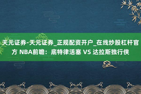 天元证券-天元证券_正规配资开户_在线炒股杠杆官方 NBA前瞻：底特律活塞 VS 达拉斯独行侠