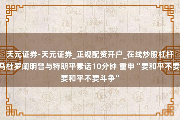 天元证券-天元证券_正规配资开户_在线炒股杠杆官方 马杜罗阐明曾与特朗平素话10分钟 重申“要和平不要斗争”