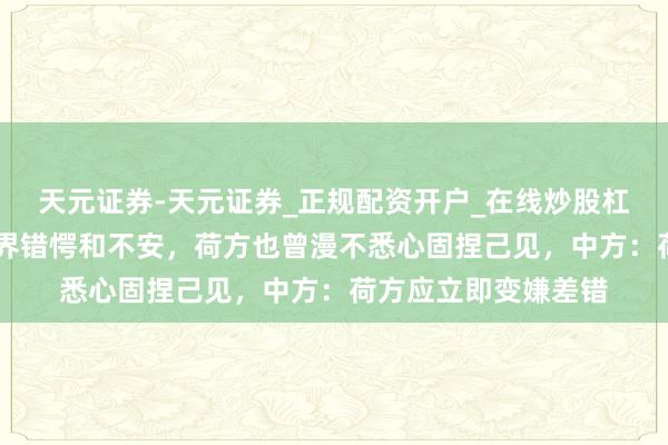天元证券-天元证券_正规配资开户_在线炒股杠杆官方 靠近天下业界错愕和不安,荷方也曾漫不悉心固捏己见,中方:荷方应立即变嫌差错