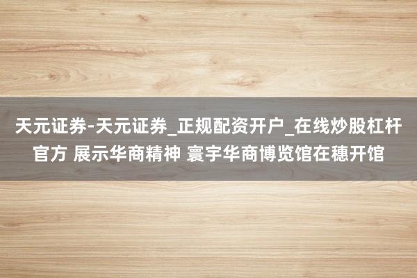 天元证券-天元证券_正规配资开户_在线炒股杠杆官方 展示华商精神 寰宇华商博览馆在穗开馆