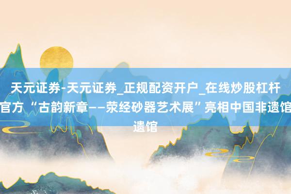 天元证券-天元证券_正规配资开户_在线炒股杠杆官方 “古韵新章——荥经砂器艺术展”亮相中国非遗馆