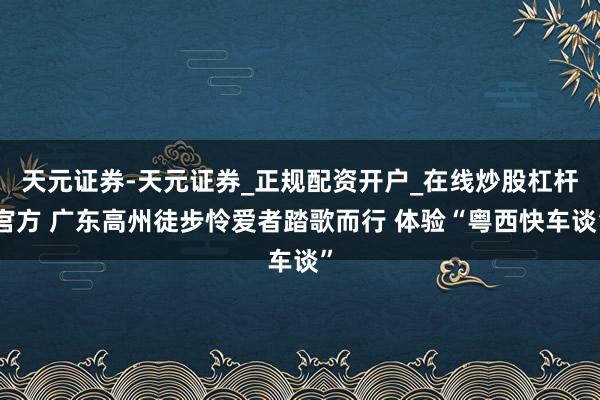 天元证券-天元证券_正规配资开户_在线炒股杠杆官方 广东高州徒步怜爱者踏歌而行 体验“粤西快车谈”