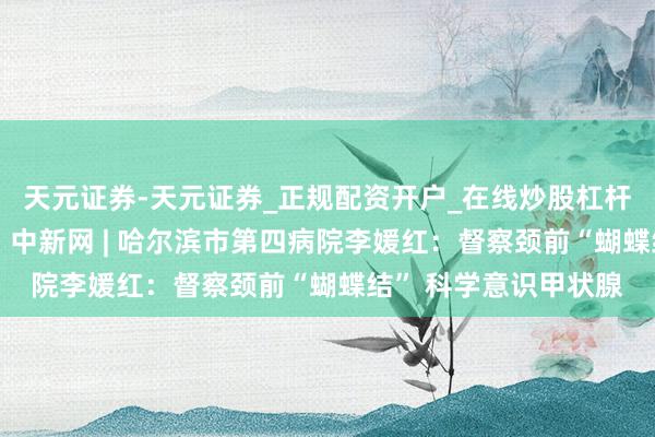 天元证券-天元证券_正规配资开户_在线炒股杠杆官方 【媒体报说念】中新网 | 哈尔滨市第四病院李媛红：督察颈前“蝴蝶结” 科学意识甲状腺