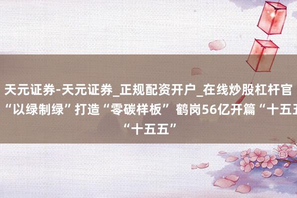 天元证券-天元证券_正规配资开户_在线炒股杠杆官方 “以绿制绿”打造“零碳样板” 鹤岗56亿开篇“十五五”