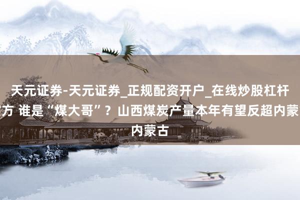 天元证券-天元证券_正规配资开户_在线炒股杠杆官方 谁是“煤大哥”？山西煤炭产量本年有望反超内蒙古
