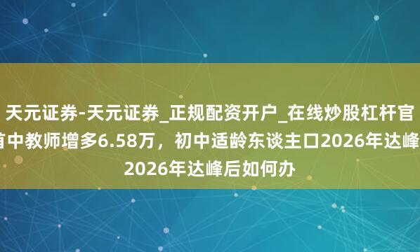 天元证券-天元证券_正规配资开户_在线炒股杠杆官方 昨岁首中教师增多6.58万，初中适龄东谈主口2026年达峰后如何办