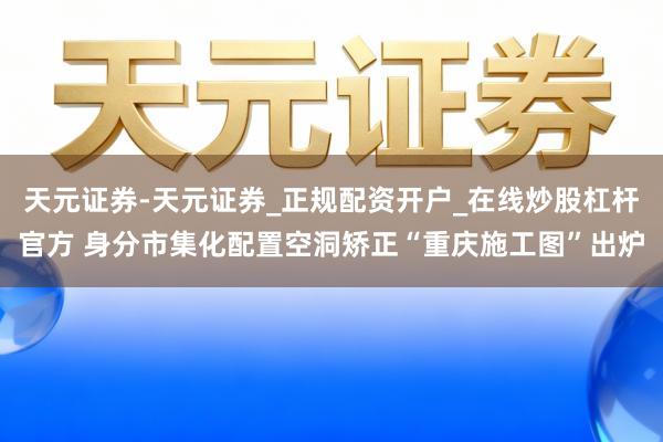 天元证券-天元证券_正规配资开户_在线炒股杠杆官方 身分市集化配置空洞矫正“重庆施工图”出炉