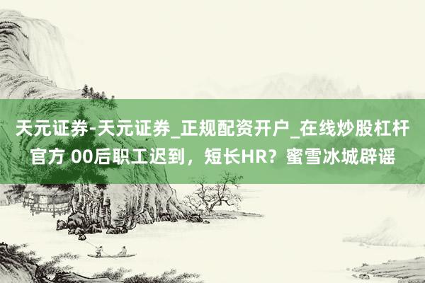 天元证券-天元证券_正规配资开户_在线炒股杠杆官方 00后职工迟到，短长HR？蜜雪冰城辟谣