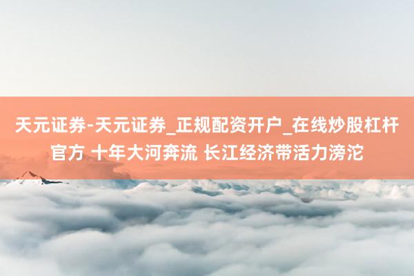 天元证券-天元证券_正规配资开户_在线炒股杠杆官方 十年大河奔流 长江经济带活力滂沱