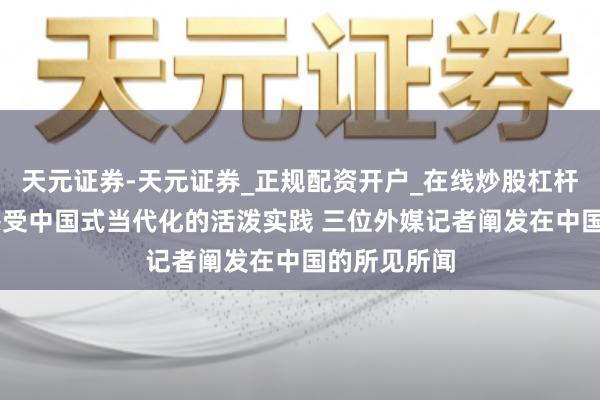 天元证券-天元证券_正规配资开户_在线炒股杠杆官方 躬行感受中国式当代化的活泼实践 三位外媒记者阐发在中国的所见所闻