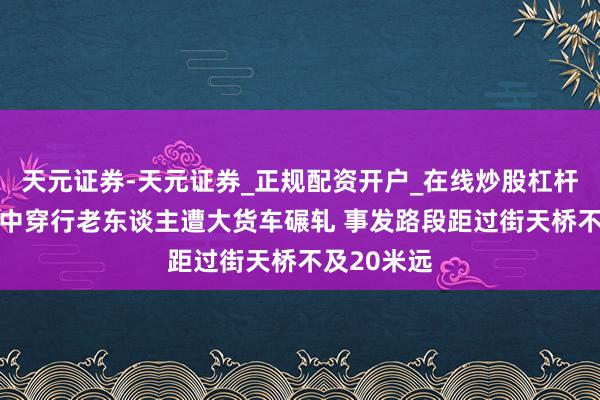 天元证券-天元证券_正规配资开户_在线炒股杠杆官方 车流中穿行老东谈主遭大货车碾轧 事发路段距过街天桥不及20米远