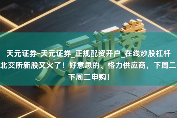 天元证券-天元证券_正规配资开户_在线炒股杠杆官方 北交所新股又火了！好意思的、格力供应商，下周二申购！