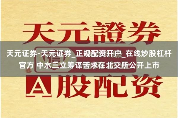 天元证券-天元证券_正规配资开户_在线炒股杠杆官方 中水三立筹谋苦求在北交所公开上市