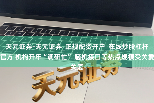 天元证券-天元证券_正规配资开户_在线炒股杠杆官方 机构开年“调研忙” 脑机接口等热点规模受关爱