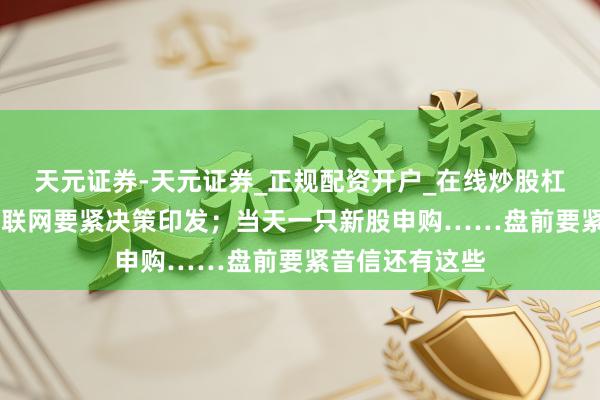 天元证券-天元证券_正规配资开户_在线炒股杠杆官方 工业互联网要紧决策印发；当天一只新股申购……盘前要紧音信还有这些