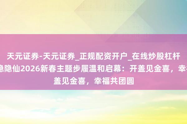 天元证券-天元证券_正规配资开户_在线炒股杠杆官方 小隐隐仙2026新春主题步履温和启幕：开盖见金喜，幸福共团圆