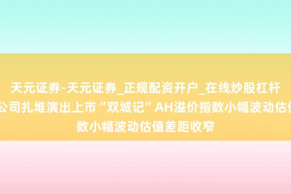 天元证券-天元证券_正规配资开户_在线炒股杠杆官方 明星公司扎堆演出上市“双城记”AH溢价指数小幅波动估值差距收窄