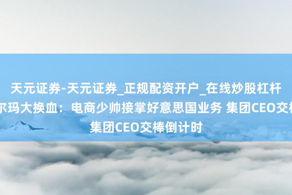 天元证券-天元证券_正规配资开户_在线炒股杠杆官方 沃尔玛大换血：电商少帅接掌好意思国业务 集团CEO交棒倒计时