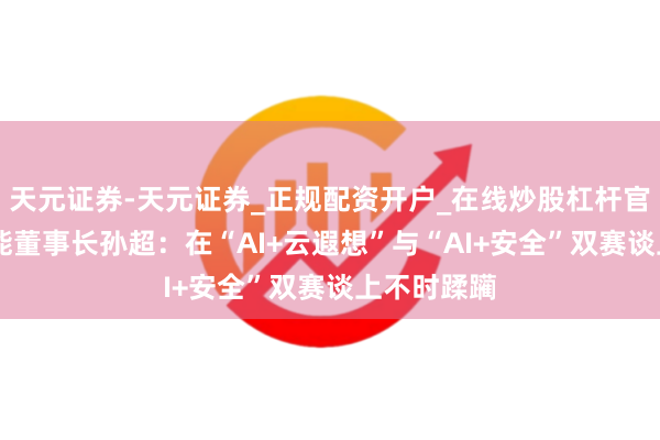 天元证券-天元证券_正规配资开户_在线炒股杠杆官方 杰创智能董事长孙超：在“AI+云遐想”与“AI+安全”双赛谈上不时蹂躏