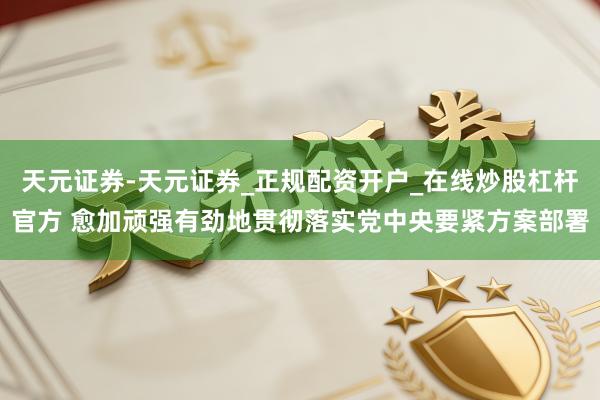 天元证券-天元证券_正规配资开户_在线炒股杠杆官方 愈加顽强有劲地贯彻落实党中央要紧方案部署