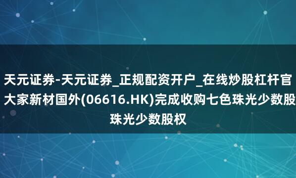 天元证券-天元证券_正规配资开户_在线炒股杠杆官方 大家新材国外(06616.HK)完成收购七色珠光少数股权