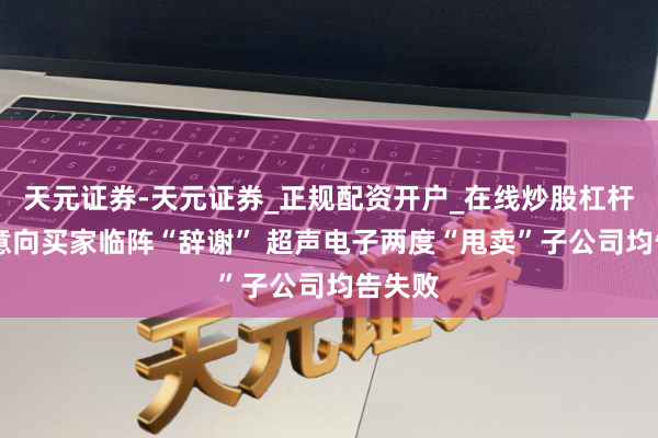 天元证券-天元证券_正规配资开户_在线炒股杠杆官方 意向买家临阵“辞谢” 超声电子两度“甩卖”子公司均告失败