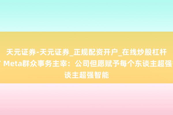天元证券-天元证券_正规配资开户_在线炒股杠杆官方 Meta群众事务主宰：公司但愿赋予每个东谈主超强智能