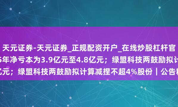 天元证券-天元证券_正规配资开户_在线炒股杠杆官方 东风股份瞻望2025年净亏本为3.9亿元至4.8亿元；绿盟科技两鼓励拟计算减捏不超4%股份｜公告精选