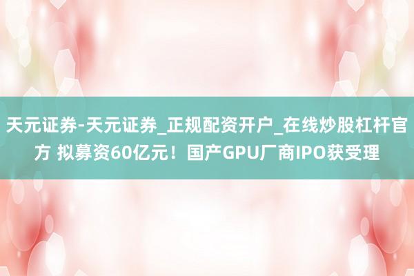 天元证券-天元证券_正规配资开户_在线炒股杠杆官方 拟募资60亿元！国产GPU厂商IPO获受理