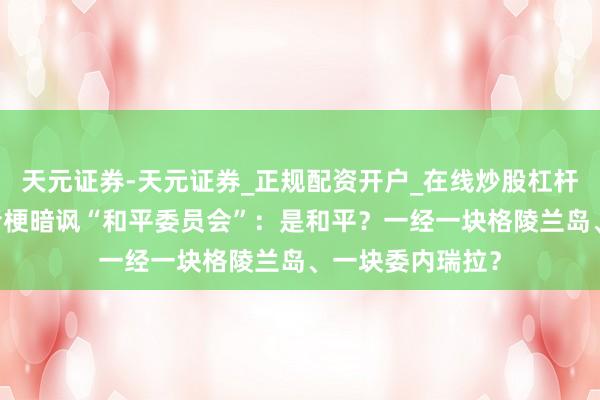 天元证券-天元证券_正规配资开户_在线炒股杠杆官方 马斯克谐音梗暗讽“和平委员会”：是和平？一经一块格陵兰岛、一块委内瑞拉？