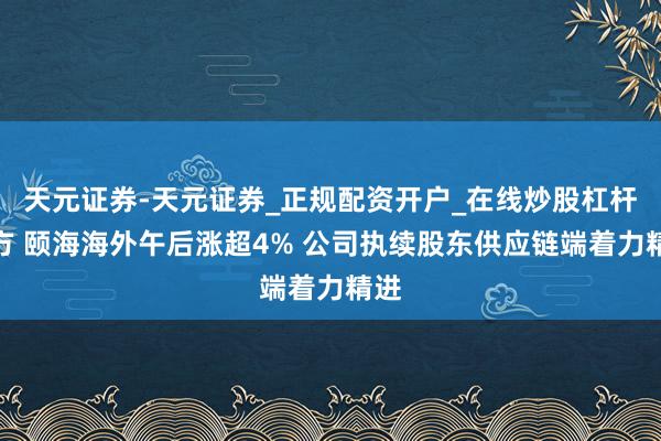 天元证券-天元证券_正规配资开户_在线炒股杠杆官方 颐海海外午后涨超4% 公司执续股东供应链端着力精进