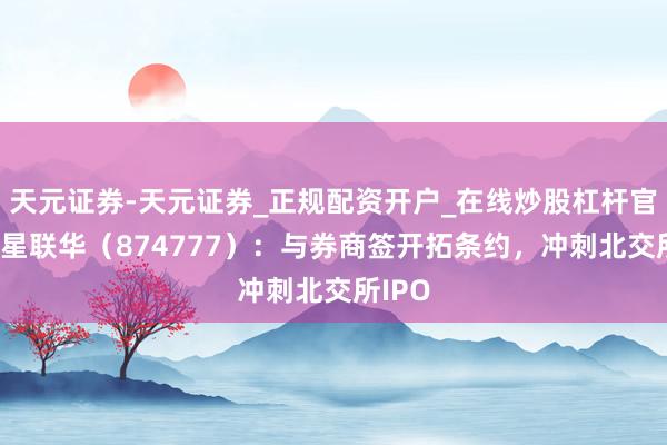 天元证券-天元证券_正规配资开户_在线炒股杠杆官方 中星联华（874777）：与券商签开拓条约，冲刺北交所IPO