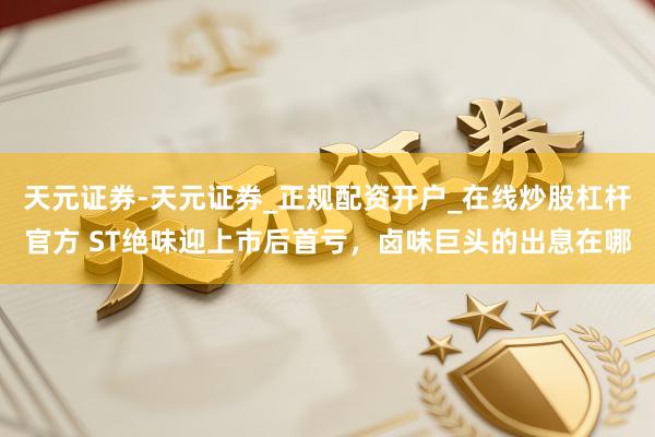 天元证券-天元证券_正规配资开户_在线炒股杠杆官方 ST绝味迎上市后首亏，卤味巨头的出息在哪