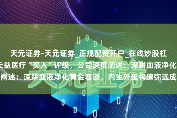天元证券-天元证券_正规配资开户_在线炒股杠杆官方 信达证券予以天益医疗“买入”评级，公司深度阐述：深耕血液净化黄金赛谈，内生外延构建弥远成长弧线