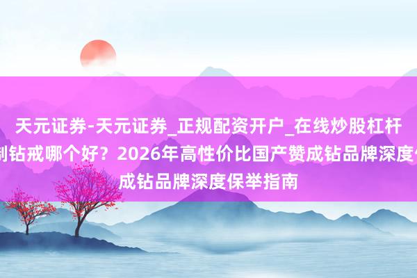 天元证券-天元证券_正规配资开户_在线炒股杠杆官方 定制钻戒哪个好？2026年高性价比国产赞成钻品牌深度保举指南