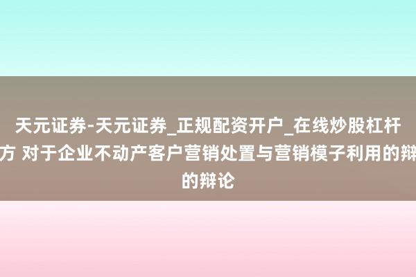 天元证券-天元证券_正规配资开户_在线炒股杠杆官方 对于企业不动产客户营销处置与营销模子利用的辩论