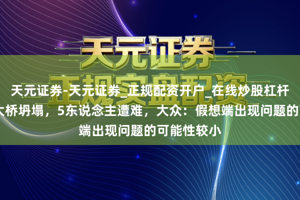 天元证券-天元证券_正规配资开户_在线炒股杠杆官方 在建大桥坍塌，5东说念主遭难，大众：假想端出现问题的可能性较小