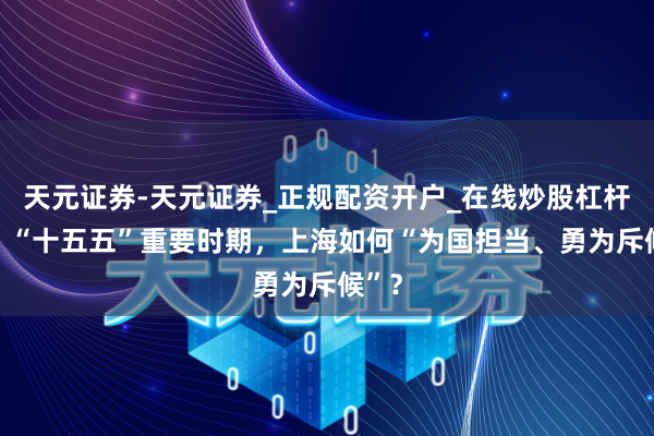 天元证券-天元证券_正规配资开户_在线炒股杠杆官方 “十五五”重要时期，上海如何“为国担当、勇为斥候”？